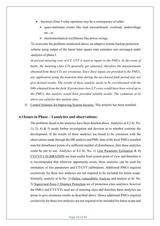 Page 24 of 44
• Incorrect Zone 3 relay operation may be a consequence of either
Ø quasi-stationary events like load encroachment, overload, undervoltage
etc., or
Ø electromechanical oscillations like power swings.
To overcome the problems mentioned above, an adaptive remote backup protection
scheme using output of the linear least square state estimator was envisaged under
analytics of phase I.
At present metering core of CT, CVT is used as inputs to the PMUs. In the event of
faults, the metering class CTs generally get saturated, therefore the measurements
obtained from these CTs are erroneous. Since these inputs are provided to the PMUs,
any application using the transient data during the un-cleared fault period may not
give desired results. The results of these analytic needs to be corroborated with the
DRs obtained from the field. If protection class CT cores would have been wired up to
the PMUs, this analytic would have provided reliable results. The comments at b)
above are valid for this analytic also.
f) Control Schemes for Improving System Security: This analytic has been installed.
4.3Issues in Phase – I analytics and observations:
The problems faced in the analytics have been detailed above. Analytics at 4.2 Sr. No.
1), 2), 4) & 5) needs further investigation and decision as to whether continue the
development. If the results of these analytics are found to be consistent with the
observations made through the DR analysis and PMU data of the local PMUs installed
near the disturbance points of a sufficient number of disturbances, then these analytics
could be put to use. Analytics at 4.2 Sr, No. 1) Line Parameter Estimation & 4)
CT/CVT CALIBRATION are least useful from system point of view and therefore it
is recommended that wherever opportunity exists, these analytics can be used for
estimation of line parameters and CT/CVT calibrations. Additional PMUs required
exclusively for these two analytics are not required to be included for future scope.
Similarly, analytic at Sr.No. 2) Online vulnerability Analysis and analytic at Sr. No.
5) Supervised Zone-3 Distance Protection are of protection class analytics, however
the PMUs and CT/CVTs used are of metering class and therefore these analytics are
prone to give erroneous results as described above. Hence additional PMUs required
exclusively for these two analytics are not required to be included for future scope and
 