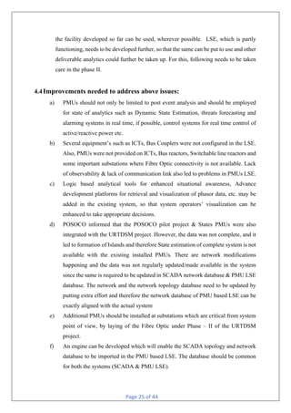 Page 25 of 44
the facility developed so far can be used, wherever possible. LSE, which is partly
functioning, needs to be developed further, so that the same can be put to use and other
deliverable analytics could further be taken up. For this, following needs to be taken
care in the phase II.
4.4Improvements needed to address above issues:
a) PMUs should not only be limited to post event analysis and should be employed
for state of analytics such as Dynamic State Estimation, threats forecasting and
alarming systems in real time, if possible, control systems for real time control of
active/reactive power etc.
b) Several equipment’s such as ICTs, Bus Couplers were not configured in the LSE.
Also, PMUs were not provided on ICTs, Bus reactors, Switchable line reactors and
some important substations where Fibre Optic connectivity is not available. Lack
of observability & lack of communication link also led to problems in PMUs LSE.
c) Logic based analytical tools for enhanced situational awareness, Advance
development platforms for retrieval and visualization of phasor data, etc. may be
added in the existing system, so that system operators’ visualization can be
enhanced to take appropriate decisions.
d) POSOCO informed that the POSOCO pilot project & States PMUs were also
integrated with the URTDSM project. However, the data was not complete, and it
led to formation of Islands and therefore State estimation of complete system is not
available with the existing installed PMUs. There are network modifications
happening and the data was not regularly updated/made available in the system
since the same is required to be updated in SCADA network database & PMU LSE
database. The network and the network topology database need to be updated by
putting extra effort and therefore the network database of PMU based LSE can be
exactly aligned with the actual system
e) Additional PMUs should be installed at substations which are critical from system
point of view, by laying of the Fibre Optic under Phase – II of the URTDSM
project.
f) An engine can be developed which will enable the SCADA topology and network
database to be imported in the PMU based LSE. The database should be common
for both the systems (SCADA & PMU LSE).
 
