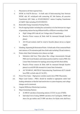 Page 27 of 44
i. Placement at all Inter-regional lines.
ii. HVDC & FACTS Devices - At both ends of Interconnecting lines between
HVDC side AC switchyard with connecting AC Sub Station, all convertor
Transformer (HV Side), at STATCOM/SVC/ station Coupling Transformer
(LV&HV Side) including STATCOM/SVC.
iii. Renewable Energy Generation Pooling Points.
iv. On all outgoing feeders including bus sectionalize or tie line between two stages
of generating stations having different tariffs or different ownership or both
• High Voltage (HV) side & Low Voltage side of Transformers
• Reactive Power sources & Sinks shall be measured through Synchro
phasor
• All CB and isolators shall be wired to Synchro phasor device as digital
signals
v. Islanding, Separating & Restoration Points- At both ends of line connected black
start stations or 28 restoration path lines (both ends including CB and isolators).
vi. Points where State Estimation error chances are high
• Substation shall have Three phase Bus voltage measurements through
PMUs & Circuit breakers and isolator position shall be wired to PMU (for
Linear State Estimator) for topology processing and full observability
• Reactive Power sources & Sinks shall be measured through Synchro
phasor to avoid MVAR mismatch in Linear State Estimation.
• All 765/400 kV, 400/220 kV Interconnecting Transformers (ICT) should
have PMU on both sides (LV & HV).
vii. Power Flow Gates – High power corridors need to have PMU Placements.
viii. Major Load Centres - PMUs should be installed at appropriate radial load
feeding substations so that the load sensitivities to system frequency and voltage
changes can be monitored.
ix. Angular Difference Monitoring Locations.
x. Major Generating Stations-
• At 400 kV and above Generating stations (132 kV in case of NER).
• Individual Unit of rating 200MW and above for Coal/lignite, 50MW and
above for gas turbine and 25 MW and above for Hydro units shall have
 
