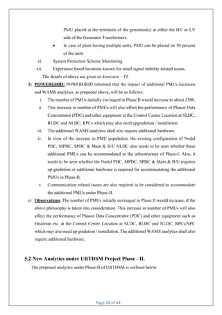 Page 28 of 44
PMU placed at the terminals of the generator(s) at either the HV or LV
side of the Generator Transformers.
• In case of plant having multiple units, PMU can be placed on 50 percent
of the units
xi. System Protection Scheme Monitoring
xii. Experience based locations known for small signal stability related issues.
The details of above are given at Annexure – VI.
d) POWERGRID: POWERGRID informed that the impact of additional PMUs locations
and WAMS analytics, as proposed above, will be as follows:
i. The number of PMUs initially envisaged in Phase II would increase to about 2500.
ii. This increase in number of PMUs will also affect the performance of Phasor Data
Concentrator (PDC) and other equipment at the Control Centre Location at SLDC,
RLDC and NLDC, RPCs which may also need upgradation / installation.
iii. The additional WAMS analytics shall also require additional hardware.
iv. In view of the increase in PMU population, the existing configuration of Nodal
PDC, MPDC, SPDC & Main & B/U NLDC also needs to be seen whether these
additional PMUs can be accommodated in the infrastructure of Phase-I. Also, it
needs to be seen whether the Nodal PDC, MPDC, SPDC & Main & B/U requires
up-gradation or additional hardware is required for accommodating the additional
PMUs in Phase-II.
v. Communication related issues are also required to be considered to accommodate
the additional PMUs under Phase-II.
e) Observations: The number of PMUs initially envisaged in Phase II would increase, if the
above philosophy is taken into consideration. This increase in number of PMUs will also
affect the performance of Phasor Data Concentrator (PDC) and other equipment such as
Historian etc. at the Control Centre Location at SLDC, RLDC and NLDC, RPCs/NPC
which may also need up gradation / installation. The additional WAMS analytics shall also
require additional hardware.
5.2 New Analytics under URTDSM Project Phase - II.
The proposed analytics under Phase-II of URTDSM is outlined below.
 