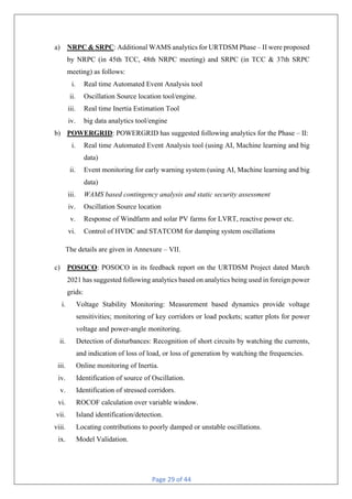 Page 29 of 44
a) NRPC & SRPC: Additional WAMS analytics for URTDSM Phase – II were proposed
by NRPC (in 45th TCC, 48th NRPC meeting) and SRPC (in TCC & 37th SRPC
meeting) as follows:
i. Real time Automated Event Analysis tool
ii. Oscillation Source location tool/engine.
iii. Real time Inertia Estimation Tool
iv. big data analytics tool/engine
b) POWERGRID: POWERGRID has suggested following analytics for the Phase – II:
i. Real time Automated Event Analysis tool (using AI, Machine learning and big
data)
ii. Event monitoring for early warning system (using AI, Machine learning and big
data)
iii. WAMS based contingency analysis and static security assessment
iv. Oscillation Source location
v. Response of Windfarm and solar PV farms for LVRT, reactive power etc.
vi. Control of HVDC and STATCOM for damping system oscillations
The details are given in Annexure – VII.
c) POSOCO: POSOCO in its feedback report on the URTDSM Project dated March
2021 has suggested following analytics based on analytics being used in foreign power
grids:
i. Voltage Stability Monitoring: Measurement based dynamics provide voltage
sensitivities; monitoring of key corridors or load pockets; scatter plots for power
voltage and power-angle monitoring.
ii. Detection of disturbances: Recognition of short circuits by watching the currents,
and indication of loss of load, or loss of generation by watching the frequencies.
iii. Online monitoring of Inertia.
iv. Identification of source of Oscillation.
v. Identification of stressed corridors.
vi. ROCOF calculation over variable window.
vii. Island identification/detection.
viii. Locating contributions to poorly damped or unstable oscillations.
ix. Model Validation.
 