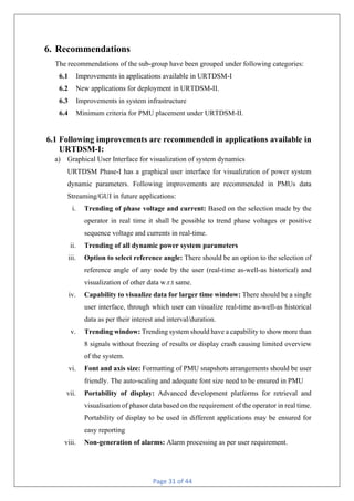 Page 31 of 44
6. Recommendations
The recommendations of the sub-group have been grouped under following categories:
6.1 Improvements in applications available in URTDSM-I
6.2 New applications for deployment in URTDSM-II.
6.3 Improvements in system infrastructure
6.4 Minimum criteria for PMU placement under URTDSM-II.
6.1 Following improvements are recommended in applications available in
URTDSM-I:
a) Graphical User Interface for visualization of system dynamics
URTDSM Phase-I has a graphical user interface for visualization of power system
dynamic parameters. Following improvements are recommended in PMUs data
Streaming/GUI in future applications:
i. Trending of phase voltage and current: Based on the selection made by the
operator in real time it shall be possible to trend phase voltages or positive
sequence voltage and currents in real-time.
ii. Trending of all dynamic power system parameters
iii. Option to select reference angle: There should be an option to the selection of
reference angle of any node by the user (real-time as-well-as historical) and
visualization of other data w.r.t same.
iv. Capability to visualize data for larger time window: There should be a single
user interface, through which user can visualize real-time as-well-as historical
data as per their interest and interval/duration.
v. Trending window: Trending system should have a capability to show more than
8 signals without freezing of results or display crash causing limited overview
of the system.
vi. Font and axis size: Formatting of PMU snapshots arrangements should be user
friendly. The auto-scaling and adequate font size need to be ensured in PMU
vii. Portability of display: Advanced development platforms for retrieval and
visualisation of phasor data based on the requirement of the operator in real time.
Portability of display to be used in different applications may be ensured for
easy reporting
viii. Non-generation of alarms: Alarm processing as per user requirement.
 