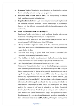 Page 32 of 44
ix. Freezing of display: Visualization screen should not get sluggish when trending
feature and replay feature is heavily used by operators.
x. Integration with different make of PMU: The interoperability of different
PMU manufacturers needs to be addressed.
xi. Logic based analytical tools: Logic based analytical tools may be implemented
for enhanced situational awareness. Further improvement in alarm-based
features with the different mathematical and logical conditions needs to be
implemented.
xii. Modal analysis issues in URTDSM Analytics:
Baselining of modes to set limits for mode amplitude, damping and selecting
mode bands for alerting operators needs to be implemented.
xiii. Automated tool for detection of bad Analytics and poor performance due to
errors because of High Noise in some of the PMU’s data.
xiv. Display of data for a larger time horizon (more than 5 minutes at present) shall
be possible. There shall be a feature to permit the operator to select the sampling
rate to display the data.
xv. User shall have facility to update charts with primary & secondary axis
assignment before viewing/downloading images.
xvi. User shall have the facility to make customize displays for monitoring & data
retrieval. Further in one screen multiple display facility shall be provided.
xvii. Downloading of historical data should be made more user friendly
At present in Time derivation framework for downloading a signal data many
other signals are getting downloaded. For example, one signal of MW is selected
for one transmission line for desired period, then it is downloading time, type of
signal, status, type of data, feeder name and MW values for desired period,
whereas only required information was time & MW for desired duration. Time
Series Derivation Framework (TDF) shall have feature to download only desired
information. If multiple signals are selected, then they are being downloaded in
series which is consuming a lot of the time to just re-arrange the data during
analysis. For example, if MW value is selected for two feeders for desired
duration, then when data is downloaded, it is coming in series one below to
other. Then we need to first filter for feeder-1, copy it and again filter for feeder-
2 and then plot. However, downloaded data should have been downloaded in
three columns one time, feeder-1_MW, feeder-2_MW only for desired period.
 