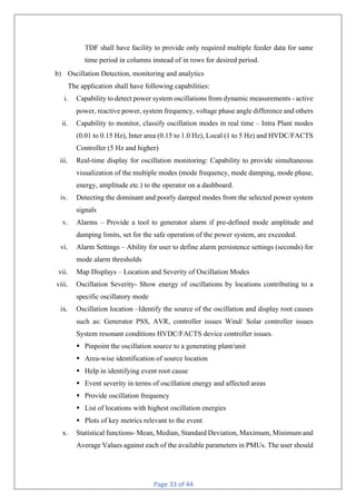 Page 33 of 44
TDF shall have facility to provide only required multiple feeder data for same
time period in columns instead of in rows for desired period.
b) Oscillation Detection, monitoring and analytics
The application shall have following capabilities:
i. Capability to detect power system oscillations from dynamic measurements - active
power, reactive power, system frequency, voltage phase angle difference and others
ii. Capability to monitor, classify oscillation modes in real time – Intra Plant modes
(0.01 to 0.15 Hz), Inter area (0.15 to 1.0 Hz), Local (1 to 5 Hz) and HVDC/FACTS
Controller (5 Hz and higher)
iii. Real-time display for oscillation monitoring: Capability to provide simultaneous
visualization of the multiple modes (mode frequency, mode damping, mode phase,
energy, amplitude etc.) to the operator on a dashboard.
iv. Detecting the dominant and poorly damped modes from the selected power system
signals
v. Alarms – Provide a tool to generator alarm if pre-defined mode amplitude and
damping limits, set for the safe operation of the power system, are exceeded.
vi. Alarm Settings – Ability for user to define alarm persistence settings (seconds) for
mode alarm thresholds
vii. Map Displays – Location and Severity of Oscillation Modes
viii. Oscillation Severity- Show energy of oscillations by locations contributing to a
specific oscillatory mode
ix. Oscillation location –Identify the source of the oscillation and display root causes
such as: Generator PSS, AVR, controller issues Wind/ Solar controller issues
System resonant conditions HVDC/FACTS device controller issues.
§ Pinpoint the oscillation source to a generating plant/unit
§ Area-wise identification of source location
§ Help in identifying event root cause
§ Event severity in terms of oscillation energy and affected areas
§ Provide oscillation frequency
§ List of locations with highest oscillation energies
§ Plots of key metrics relevant to the event
x. Statistical functions- Mean, Median, Standard Deviation, Maximum, Minimum and
Average Values against each of the available parameters in PMUs. The user should
 