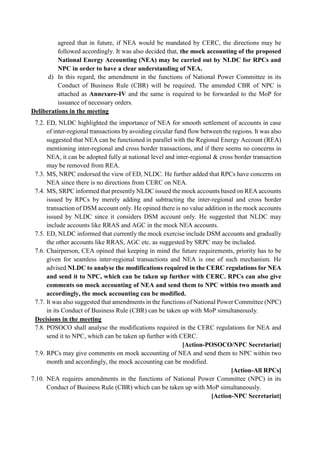 agreed that in future, if NEA would be mandated by CERC, the directions may be
followed accordingly. It was also decided that, the mock accounting of the proposed
National Energy Accounting (NEA) may be carried out by NLDC for RPCs and
NPC in order to have a clear understanding of NEA.
d) In this regard, the amendment in the functions of National Power Committee in its
Conduct of Business Rule (CBR) will be required. The amended CBR of NPC is
attached as Annexure-IV and the same is required to be forwarded to the MoP for
issuance of necessary orders.
Deliberations in the meeting
7.2. ED, NLDC highlighted the importance of NEA for smooth settlement of accounts in case
of inter-regional transactions by avoiding circular fund flow between the regions. It was also
suggested that NEA can be functioned in parallel with the Regional Energy Account (REA)
mentioning inter-regional and cross border transactions, and if there seems no concerns in
NEA, it can be adopted fully at national level and inter-regional & cross border transaction
may be removed from REA.
7.3. MS, NRPC endorsed the view of ED, NLDC. He further added that RPCs have concerns on
NEA since there is no directions from CERC on NEA.
7.4. MS, SRPC informed that presently NLDC issued the mock accounts based on REA accounts
issued by RPCs by merely adding and subtracting the inter-regional and cross border
transaction of DSM account only. He opined there is no value addition in the mock accounts
issued by NLDC since it considers DSM account only. He suggested that NLDC may
include accounts like RRAS and AGC in the mock NEA accounts.
7.5. ED, NLDC informed that currently the mock exercise include DSM accounts and gradually
the other accounts like RRAS, AGC etc. as suggested by SRPC may be included.
7.6. Chairperson, CEA opined that keeping in mind the future requirements, priority has to be
given for seamless inter-regional transactions and NEA is one of such mechanism. He
advised NLDC to analyse the modifications required in the CERC regulations for NEA
and send it to NPC, which can be taken up further with CERC. RPCs can also give
comments on mock accounting of NEA and send them to NPC within two month and
accordingly, the mock accounting can be modified.
7.7. It was also suggested that amendments in the functions of National Power Committee (NPC)
in its Conduct of Business Rule (CBR) can be taken up with MoP simultaneously.
Decisions in the meeting
7.8. POSOCO shall analyse the modifications required in the CERC regulations for NEA and
send it to NPC, which can be taken up further with CERC.
[Action-POSOCO/NPC Secretariat]
7.9. RPCs may give comments on mock accounting of NEA and send them to NPC within two
month and accordingly, the mock accounting can be modified.
[Action-All RPCs]
7.10. NEA requires amendments in the functions of National Power Committee (NPC) in its
Conduct of Business Rule (CBR) which can be taken up with MoP simultaneously.
[Action-NPC Secretariat]
 