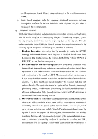 Page 34 of 44
be able to generate Box & Whisker plots against each of the available parameters
in PMU.
xi. Logic based analytical tools for enhanced situational awareness, Advance
development platforms for retrieval and visualization of phasor data, etc. needs to
be added in the existing system.
c) Linear State Estimator
The Linear State Estimation analytics is the most important application which forms
base for all the analytics like Contingency analysis, Vulnerability analysis, System
Security analysis, Control Schemes for Improving System Security etc. The LSE
analytics provided in the URTDSM Phase-I requires significant improvement in the
following aspects for gainful utilization by the operators in real-time.
i. Database Integration: An engine shall be provided to enable the SCADA
topology and network database to be imported in the PMU based Linear State
Estimation. The database should be common for both the systems (SCADA &
PMU LSE) so ease database management.
ii. Bad data detection and conditioning: Substation Level State Estimation could
be considered for conditioning bad measurement within substation. A multi-layer
system that is both model-less and model-based to deal with bad data detection
and conditioning. In the model, raw PMU Measurements should be compared to
LSE’s model-based estimations in real-time for determination of the quality and
usability. The LSE should also include the ability to condition bad data with
estimated results. The application should be capable of bad data detection through
plausibility checks, validation and conditioning. It should provide features to
checking and correcting PMU channel mapping. Polarity of PMUs connected to
both ends should be corrected by utilities.
iii. Observability analysis: It should include the capability to quantify the full extent
of the observable nodes in the system based on PMU placement and measurement
availability relative to the power system network model. This analysis, which
occurs in near real-time, can include “islanded” or disconnected portions of the
system. It should be capable of providing real-time estimations for multiple
islands or disconnected systems.As the topology of the system changes in real-
time, a real-time observability analysis is required to correlate the PMU
measurements with the topology, so that the LSE can identify observable areas of
 