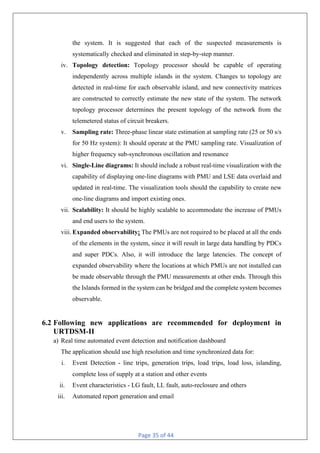 Page 35 of 44
the system. It is suggested that each of the suspected measurements is
systematically checked and eliminated in step-by-step manner.
iv. Topology detection: Topology processor should be capable of operating
independently across multiple islands in the system. Changes to topology are
detected in real-time for each observable island, and new connectivity matrices
are constructed to correctly estimate the new state of the system. The network
topology processor determines the present topology of the network from the
telemetered status of circuit breakers.
v. Sampling rate: Three-phase linear state estimation at sampling rate (25 or 50 s/s
for 50 Hz system): It should operate at the PMU sampling rate. Visualization of
higher frequency sub-synchronous oscillation and resonance
vi. Single-Line diagrams: It should include a robust real-time visualization with the
capability of displaying one-line diagrams with PMU and LSE data overlaid and
updated in real-time. The visualization tools should the capability to create new
one-line diagrams and import existing ones.
vii. Scalability: It should be highly scalable to accommodate the increase of PMUs
and end users to the system.
viii. Expanded observability: The PMUs are not required to be placed at all the ends
of the elements in the system, since it will result in large data handling by PDCs
and super PDCs. Also, it will introduce the large latencies. The concept of
expanded observability where the locations at which PMUs are not installed can
be made observable through the PMU measurements at other ends. Through this
the Islands formed in the system can be bridged and the complete system becomes
observable.
6.2 Following new applications are recommended for deployment in
URTDSM-II
a) Real time automated event detection and notification dashboard
The application should use high resolution and time synchronized data for:
i. Event Detection - line trips, generation trips, load trips, load loss, islanding,
complete loss of supply at a station and other events
ii. Event characteristics - LG fault, LL fault, auto-reclosure and others
iii. Automated report generation and email
 