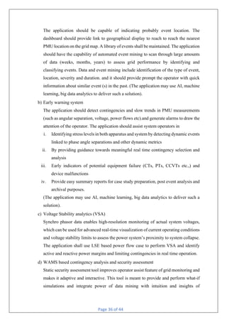 Page 36 of 44
The application should be capable of indicating probably event location. The
dashboard should provide link to geographical display to reach to reach the nearest
PMU location on the grid map. A library of events shall be maintained. The application
should have the capability of automated event mining to scan through large amounts
of data (weeks, months, years) to assess grid performance by identifying and
classifying events. Data and event mining include identification of the type of event,
location, severity and duration. and it should provide prompt the operator with quick
information about similar event (s) in the past. (The application may use AI, machine
learning, big data analytics to deliver such a solution).
b) Early warning system
The application should detect contingencies and slow trends in PMU measurements
(such as angular separation, voltage, power flows etc).and generate alarms to draw the
attention of the operator. The application should assist system operators in
i. Identifying stress levels in both apparatus and system by detecting dynamic events
linked to phase angle separations and other dynamic metrics
ii. By providing guidance towards meaningful real time contingency selection and
analysis
iii. Early indicators of potential equipment failure (CTs, PTs, CCVTs etc.,) and
device malfunctions
iv. Provide easy summary reports for case study preparation, post event analysis and
archival purposes.
(The application may use AI, machine learning, big data analytics to deliver such a
solution).
c) Voltage Stability analytics (VSA)
Synchro phasor data enables high-resolution monitoring of actual system voltages,
which can be used for advanced real-time visualization of current operating conditions
and voltage stability limits to assess the power system’s proximity to system collapse.
The application shall use LSE based power flow case to perform VSA and identify
active and reactive power margins and limiting contingencies in real time operation.
d) WAMS based contingency analysis and security assessment
Static security assessment tool improves operator assist feature of grid monitoring and
makes it adaptive and interactive. This tool is meant to provide and perform what-if
simulations and integrate power of data mining with intuition and insights of
 