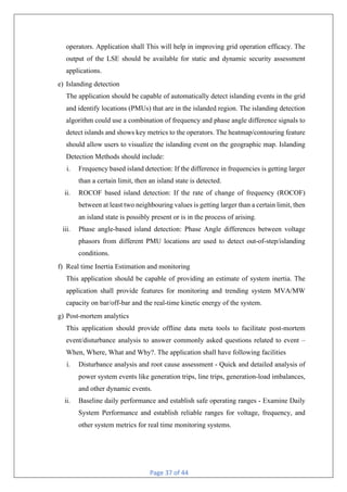 Page 37 of 44
operators. Application shall This will help in improving grid operation efficacy. The
output of the LSE should be available for static and dynamic security assessment
applications.
e) Islanding detection
The application should be capable of automatically detect islanding events in the grid
and identify locations (PMUs) that are in the islanded region. The islanding detection
algorithm could use a combination of frequency and phase angle difference signals to
detect islands and shows key metrics to the operators. The heatmap/contouring feature
should allow users to visualize the islanding event on the geographic map. Islanding
Detection Methods should include:
i. Frequency based island detection: If the difference in frequencies is getting larger
than a certain limit, then an island state is detected.
ii. ROCOF based island detection: If the rate of change of frequency (ROCOF)
between at least two neighbouring values is getting larger than a certain limit, then
an island state is possibly present or is in the process of arising.
iii. Phase angle-based island detection: Phase Angle differences between voltage
phasors from different PMU locations are used to detect out-of-step/islanding
conditions.
f) Real time Inertia Estimation and monitoring
This application should be capable of providing an estimate of system inertia. The
application shall provide features for monitoring and trending system MVA/MW
capacity on bar/off-bar and the real-time kinetic energy of the system.
g) Post-mortem analytics
This application should provide offline data meta tools to facilitate post-mortem
event/disturbance analysis to answer commonly asked questions related to event –
When, Where, What and Why?. The application shall have following facilities
i. Disturbance analysis and root cause assessment - Quick and detailed analysis of
power system events like generation trips, line trips, generation-load imbalances,
and other dynamic events.
ii. Baseline daily performance and establish safe operating ranges - Examine Daily
System Performance and establish reliable ranges for voltage, frequency, and
other system metrics for real time monitoring systems.
 