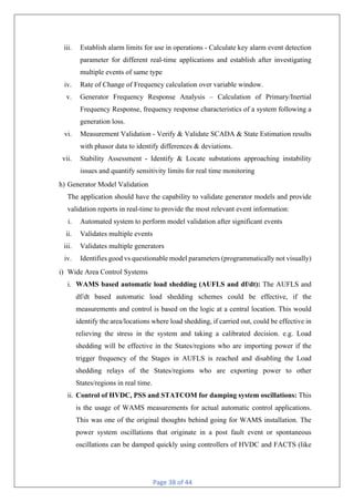 Page 38 of 44
iii. Establish alarm limits for use in operations - Calculate key alarm event detection
parameter for different real-time applications and establish after investigating
multiple events of same type
iv. Rate of Change of Frequency calculation over variable window.
v. Generator Frequency Response Analysis – Calculation of Primary/Inertial
Frequency Response, frequency response characteristics of a system following a
generation loss.
vi. Measurement Validation - Verify & Validate SCADA & State Estimation results
with phasor data to identify differences & deviations.
vii. Stability Assessment - Identify & Locate substations approaching instability
issues and quantify sensitivity limits for real time monitoring
h) Generator Model Validation
The application should have the capability to validate generator models and provide
validation reports in real-time to provide the most relevant event information:
i. Automated system to perform model validation after significant events
ii. Validates multiple events
iii. Validates multiple generators
iv. Identifies good vs questionable model parameters (programmatically not visually)
i) Wide Area Control Systems
i. WAMS based automatic load shedding (AUFLS and df/dt): The AUFLS and
df/dt based automatic load shedding schemes could be effective, if the
measurements and control is based on the logic at a central location. This would
identify the area/locations where load shedding, if carried out, could be effective in
relieving the stress in the system and taking a calibrated decision. e.g. Load
shedding will be effective in the States/regions who are importing power if the
trigger frequency of the Stages in AUFLS is reached and disabling the Load
shedding relays of the States/regions who are exporting power to other
States/regions in real time.
ii. Control of HVDC, PSS and STATCOM for damping system oscillations: This
is the usage of WAMS measurements for actual automatic control applications.
This was one of the original thoughts behind going for WAMS installation. The
power system oscillations that originate in a post fault event or spontaneous
oscillations can be damped quickly using controllers of HVDC and FACTS (like
 