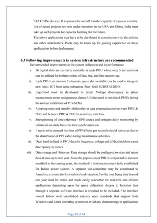 Page 39 of 44
STATCON) devices. It improves the overall transfer capacity of a power corridor.
Lot of actual projects are now under operation in the USA and China. India must
take up such projects for capacity building for the future.
The above applications may have to be developed in consultation with the utilities
and other stakeholders. Pilots may be taken up for gaining experience on these
applications before deployment.
6.3 Following improvements in system infrastructure are recommended
Recommended improvement in the system utilization and its performance
i. 16 digital slots are currently available in each PMU where only 5 are used rest
can be utilized for isolator points of line, bus, and line reactors etc.
ii. Each PMU can monitor 2 elements, spare slot available can be used to integrate
new lines / ICT from same substation (Non- SAS SUBSTATIONS)
iii. Logic/tool must be developed to detect Voltage discrepancy in phase
measurement errors and generate alarms. Utilities need to test/check PMUs during
the routine calibration of VTs/SEMs.
iv. Adopting main and standby philosophy in data communication between PMU &
PDC and between PDC & PDC to avoid any data loss.
v. Strengthening of time reference / GPS source and stringent daily monitoring by
substation on daily basis for time synchronization.
vi. It needs to be ensured that loss of PPS (Pulse per second) should not occur due to
the disturbance of PPS cable during maintenance activities.
vii. Dead band defined in PMU data for frequency, voltage and df/dt, should not cause
discrepancy in values.
viii. Data storage and Historian: Data storage should be configured to store and retain
data at least up to one year. Since the population of PMUs is expected to increase
manifold in the coming years, the standards / best practices need to be established
for Indian power system. A separate sub-committee may be constituted to
formulate a criteria for data archival and retention. For the time being data beyond
one year shall be stored and made easily accessible for real-time and off-line
applications depending upon the space utilization. Access to historian data
through a separate software interface is required to be included. The interface
should follow well established industry open standards that support both
Windows and Linux operating systems to avoid any shortcomings in applications
 