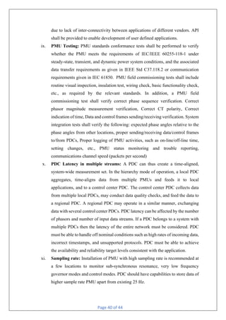 Page 40 of 44
due to lack of inter-connectivity between applications of different vendors. API
shall be provided to enable development of user defined applications.
ix. PMU Testing: PMU standards conformance tests shall be performed to verify
whether the PMU meets the requirements of IEC/IEEE 60255-118-1 under
steady-state, transient, and dynamic power system conditions, and the associated
data transfer requirements as given in IEEE Std C37.118.2 or communication
requirements given in IEC 61850. PMU field commissioning tests shall include
routine visual inspection, insulation test, wiring check, basic functionality check,
etc., as required by the relevant standards. In addition, a PMU field
commissioning test shall verify correct phase sequence verification. Correct
phasor magnitude measurement verification, Correct CT polarity, Correct
indication of time, Data and control frames sending/receiving verification. System
integration tests shall verify the following: expected phase angles relative to the
phase angles from other locations, proper sending/receiving data/control frames
to/from PDCs, Proper logging of PMU activities, such as on-line/off-line time,
setting changes, etc., PMU status monitoring and trouble reporting,
communications channel speed (packets per second)
x. PDC Latency in multiple streams: A PDC can thus create a time-aligned,
system-wide measurement set. In the hierarchy mode of operation, a local PDC
aggregates, time-aligns data from multiple PMUs and feeds it to local
applications, and to a control center PDC. The control center PDC collects data
from multiple local PDCs, may conduct data quality checks, and feed the data to
a regional PDC. A regional PDC may operate in a similar manner, exchanging
data with several control center PDCs. PDC latency can be affected by the number
of phasors and number of input data streams. If a PDC belongs to a system with
multiple PDCs then the latency of the entire network must be considered. PDC
must be able to handle off nominal conditions such as high rates of incoming data,
incorrect timestamps, and unsupported protocols. PDC must be able to achieve
the availability and reliability target levels consistent with the application.
xi. Sampling rate: Installation of PMU with high sampling rate is recommended at
a few locations to monitor sub-synchronous resonance, very low frequency
governor modes and control modes. PDC should have capabilities to store data of
higher sample rate PMU apart from existing 25 Hz.
 
