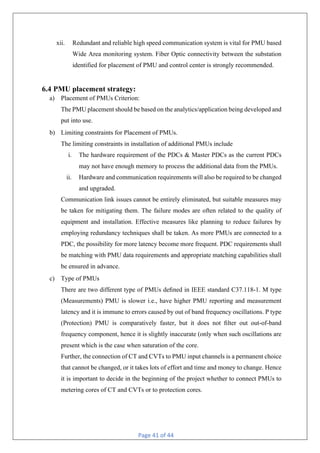 Page 41 of 44
xii. Redundant and reliable high speed communication system is vital for PMU based
Wide Area monitoring system. Fiber Optic connectivity between the substation
identified for placement of PMU and control center is strongly recommended.
6.4 PMU placement strategy:
a) Placement of PMUs Criterion:
The PMU placement should be based on the analytics/application being developed and
put into use.
b) Limiting constraints for Placement of PMUs.
The limiting constraints in installation of additional PMUs include
i. The hardware requirement of the PDCs & Master PDCs as the current PDCs
may not have enough memory to process the additional data from the PMUs.
ii. Hardware and communication requirements will also be required to be changed
and upgraded.
Communication link issues cannot be entirely eliminated, but suitable measures may
be taken for mitigating them. The failure modes are often related to the quality of
equipment and installation. Effective measures like planning to reduce failures by
employing redundancy techniques shall be taken. As more PMUs are connected to a
PDC, the possibility for more latency become more frequent. PDC requirements shall
be matching with PMU data requirements and appropriate matching capabilities shall
be ensured in advance.
c) Type of PMUs
There are two different type of PMUs deﬁned in IEEE standard C37.118-1. M type
(Measurements) PMU is slower i.e., have higher PMU reporting and measurement
latency and it is immune to errors caused by out of band frequency oscillations. P type
(Protection) PMU is comparatively faster, but it does not ﬁlter out out-of-band
frequency component, hence it is slightly inaccurate (only when such oscillations are
present which is the case when saturation of the core.
Further, the connection of CT and CVTs to PMU input channels is a permanent choice
that cannot be changed, or it takes lots of effort and time and money to change. Hence
it is important to decide in the beginning of the project whether to connect PMUs to
metering cores of CT and CVTs or to protection cores.
 