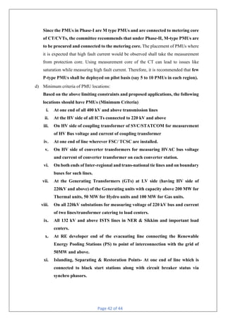 Page 42 of 44
Since the PMUs in Phase-I are M type PMUs and are connected to metering core
of CT/CVTs, the committee recommends that under Phase-II, M-type PMUs are
to be procured and connected to the metering core. The placement of PMUs where
it is expected that high fault current would be observed shall take the measurement
from protection core. Using measurement core of the CT can lead to issues like
saturation while measuring high fault current. Therefore, it is recommended that few
P-type PMUs shall be deployed on pilot basis (say 5 to 10 PMUs in each region).
d) Minimum criteria of PMU locations:
Based on the above limiting constraints and proposed applications, the following
locations should have PMUs (Minimum Criteria)
i. At one end of all 400 kV and above transmission lines
ii. At the HV side of all ICTs connected to 220 kV and above
iii. On HV side of coupling transformer of SVC/STATCOM for measurement
of HV Bus voltage and current of coupling transformer
iv. At one end of line wherever FSC/ TCSC are installed.
v. On HV side of converter transformers for measuring HVAC bus voltage
and current of converter transformer on each converter station.
vi. On both ends of Inter-regional and trans-national tie lines and on boundary
buses for such lines.
vii. At the Generating Transformers (GTs) at LV side (having HV side of
220kV and above) of the Generating units with capacity above 200 MW for
Thermal units, 50 MW for Hydro units and 100 MW for Gas units.
viii. On all 220kV substations for measuring voltage of 220 kV bus and current
of two lines/transformer catering to load centers.
ix. All 132 kV and above ISTS lines in NER & Sikkim and important load
centers.
x. At RE developer end of the evacuating line connecting the Renewable
Energy Pooling Stations (PS) to point of interconnection with the grid of
50MW and above.
xi. Islanding, Separating & Restoration Points- At one end of line which is
connected to black start stations along with circuit breaker status via
synchro phasors.
 
