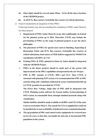 Page 43 of 44
xii. Fiber Optic should be covered under Phase – II for all the above locations
of the URTDSM project.
xiii. At all ICTs, Bus reactors, Switchable line reactors of critical substations.
e) Future Considerations & integration of State PMUs
Following locations may also be considered for installation of PMUs under Phase-II,
for future projects:
i. Requirement of PMUs under Phase-II, as per above philosophy, be framed
for the planned system up to 2024. Thereafter CTUIL may include the
provisioning of PMUs in the scope of planned projects as per the above
philosophy.
ii. The placement of PMUs for special cases such as Islanding, Separating &
Restoration Points and ICTs, Bus reactors, Switchable line reactors of
critical substations, load centres of NER shall be suggested by POSOCO in
consultation with RPCs & CTU.
iii. Existing PMUs & PMUs planned in future by States should be integrated
with the URTDSM Project.
iv. PMUs in the future projects should be made part of the system with
improvements in the PDCs capabilities incorporated in the new Project.
v. PMU & PDC consoles at CTUIL, RPCs and CEA- Since CTUIL is
entrusted with planning ISTS system, it is recommended that PMU & PDC
consoles along with redundant, dedicated & secure communication link up
to CTUIL premises be provided for CTUIL.
The Power flow, Voltage, Angle data of PMU shall be integrated with
CTUIL Planning system software for System studies, System planning of
ISTS system, in consumable form, through standard protocols along with
visualization.
Similar facilities should be made available at all RPCs and CEA if the same
is not covered under Phase I. The console for CEA is supplied but could not
be installed due to non-availability of dedicated secure communication link.
vi. The up gradation of PDCs and control centre equipments be reviewed once
in two (2) years, so that they can handle the data due to incremental PMU
population in the system.
 