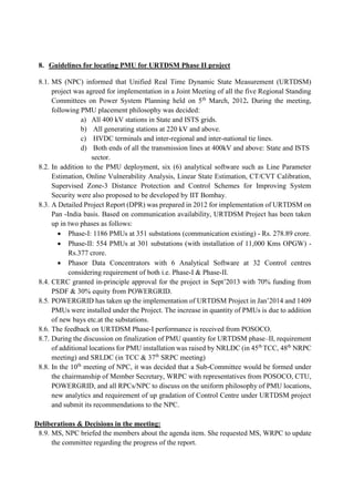 8. Guidelines for locating PMU for URTDSM Phase II project
8.1. MS (NPC) informed that Unified Real Time Dynamic State Measurement (URTDSM)
project was agreed for implementation in a Joint Meeting of all the five Regional Standing
Committees on Power System Planning held on 5th
March, 2012. During the meeting,
following PMU placement philosophy was decided:
a) All 400 kV stations in State and ISTS grids.
b) All generating stations at 220 kV and above.
c) HVDC terminals and inter-regional and inter-national tie lines.
d) Both ends of all the transmission lines at 400kV and above: State and ISTS
sector.
8.2. In addition to the PMU deployment, six (6) analytical software such as Line Parameter
Estimation, Online Vulnerability Analysis, Linear State Estimation, CT/CVT Calibration,
Supervised Zone-3 Distance Protection and Control Schemes for Improving System
Security were also proposed to be developed by IIT Bombay.
8.3. A Detailed Project Report (DPR) was prepared in 2012 for implementation of URTDSM on
Pan -India basis. Based on communication availability, URTDSM Project has been taken
up in two phases as follows:
 Phase-I: 1186 PMUs at 351 substations (communication existing) - Rs. 278.89 crore.
 Phase-II: 554 PMUs at 301 substations (with installation of 11,000 Kms OPGW) -
Rs.377 crore.
 Phasor Data Concentrators with 6 Analytical Software at 32 Control centres
considering requirement of both i.e. Phase-I & Phase-II.
8.4. CERC granted in-principle approval for the project in Sept’2013 with 70% funding from
PSDF & 30% equity from POWERGRID.
8.5. POWERGRID has taken up the implementation of URTDSM Project in Jan’2014 and 1409
PMUs were installed under the Project. The increase in quantity of PMUs is due to addition
of new bays etc.at the substations.
8.6. The feedback on URTDSM Phase-I performance is received from POSOCO.
8.7. During the discussion on finalization of PMU quantity for URTDSM phase–II, requirement
of additional locations for PMU installation was raised by NRLDC (in 45th
TCC, 48th
NRPC
meeting) and SRLDC (in TCC & 37th
SRPC meeting)
8.8. In the 10th
meeting of NPC, it was decided that a Sub-Committee would be formed under
the chairmanship of Member Secretary, WRPC with representatives from POSOCO, CTU,
POWERGRID, and all RPCs/NPC to discuss on the uniform philosophy of PMU locations,
new analytics and requirement of up gradation of Control Centre under URTDSM project
and submit its recommendations to the NPC.
Deliberations & Decisions in the meeting:
8.9. MS, NPC briefed the members about the agenda item. She requested MS, WRPC to update
the committee regarding the progress of the report.
 