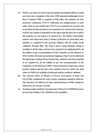 Page 44 of 44
vii. PGCIL was of the view that 5 out of 6 analytics developed in Phase-I would
not work, due to adoption of the above PMU placement philosophy (in all
these 5 analytics PMU is required at both ends). The analytics viz Line
parameter estimation, CT/CVT calibration are complementary to each
other, where, in one analytic the CT/CVTs are assumed to be accurate and
in the other the line parameters are assumed to be accurate (the reference
used for one analytic is dependent on the other) and therefore the result of
this analytics are not found to be much of use. The Online Vulnerability
analysis and Supervised Zone-3 distance protection are protection class
analytics as explained in the previous chapters and the results needs
validation through DRs. The Zone-3 power swing blocking setting is
available in all the relays and has been reported to be implemented by all
the utilities as per recommendation of the Committee on the blackout of
2012. Further, the Load encroachment tripping in Zone-3 can be addressed
through proper setting of Zone-3 in the relay, which has also been reported
to be complied by all the Utilities as per the recommendation of the
Committee on the blackout of 2012. Control System for improving system
security analytic and the above four analytics, however, shall to be used
wherever PMUs are available at both ends and the results be validated.
viii. The relevant orders of Ministry of Power, Government of India and
CEA/CERC regulations for cyber security compliance should be followed.
The directives of CERT-In for time synchronisation of PMUs should be
followed in view of cyber security.
ix. Training module should be incorporated in Phase-II of URTDSM project
for the State Utilities, CTU, POSOCO, CEA and RPCs.
 