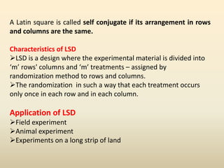 A Latin square is called self conjugate if its arrangement in rows
and columns are the same.
Characteristics of LSD
LSD is a design where the experimental material is divided into
‘m’ rows' columns and ‘m’ treatments – assigned by
randomization method to rows and columns.
The randomization in such a way that each treatment occurs
only once in each row and in each column.
Application of LSD
Field experiment
Animal experiment
Experiments on a long strip of land
 