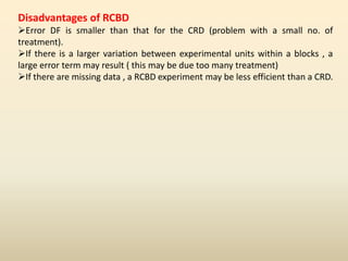 Disadvantages of RCBD
Error DF is smaller than that for the CRD (problem with a small no. of
treatment).
If there is a larger variation between experimental units within a blocks , a
large error term may result ( this may be due too many treatment)
If there are missing data , a RCBD experiment may be less efficient than a CRD.
 