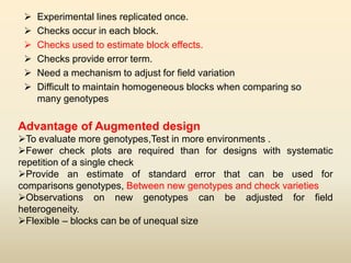  Experimental lines replicated once.
 Checks occur in each block.
 Checks used to estimate block effects.
 Checks provide error term.
 Need a mechanism to adjust for field variation
 Difficult to maintain homogeneous blocks when comparing so
many genotypes
Advantage of Augmented design
To evaluate more genotypes,Test in more environments .
Fewer check plots are required than for designs with systematic
repetition of a single check
Provide an estimate of standard error that can be used for
comparisons genotypes, Between new genotypes and check varieties
Observations on new genotypes can be adjusted for field
heterogeneity.
Flexible – blocks can be of unequal size
 