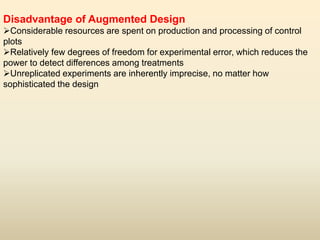 Disadvantage of Augmented Design
Considerable resources are spent on production and processing of control
plots
Relatively few degrees of freedom for experimental error, which reduces the
power to detect differences among treatments
Unreplicated experiments are inherently imprecise, no matter how
sophisticated the design
 