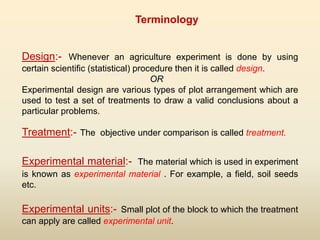 Design:- Whenever an agriculture experiment is done by using
certain scientific (statistical) procedure then it is called design.
OR
Experimental design are various types of plot arrangement which are
used to test a set of treatments to draw a valid conclusions about a
particular problems.
Treatment:- The objective under comparison is called treatment.
Experimental material:- The material which is used in experiment
is known as experimental material . For example, a field, soil seeds
etc.
Experimental units:- Small plot of the block to which the treatment
can apply are called experimental unit.
Terminology
 