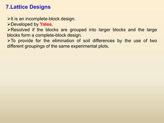 7.Lattice Designs
It is an incomplete-block design.
Developed by Yates.
Resolved if the blocks are grouped into larger blocks and the large
blocks form a complete-block design.
To provide for the elimination of soil differences by the use of two
different groupings of the same experimental plots.
 