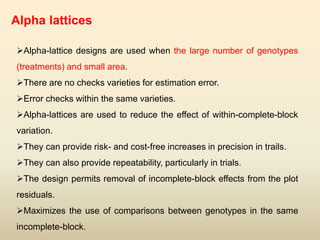 Alpha lattices
Alpha-lattice designs are used when the large number of genotypes
(treatments) and small area.
There are no checks varieties for estimation error.
Error checks within the same varieties.
Alpha-lattices are used to reduce the effect of within-complete-block
variation.
They can provide risk- and cost-free increases in precision in trails.
They can also provide repeatability, particularly in trials.
The design permits removal of incomplete-block effects from the plot
residuals.
Maximizes the use of comparisons between genotypes in the same
incomplete-block.
 