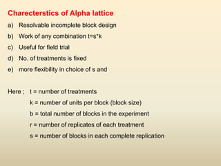 Charecterstics of Alpha lattice
a) Resolvable incomplete block design
b) Work of any combination t=s*k
c) Useful for field trial
d) No. of treatments is fixed
e) more flexibility in choice of s and
Here ; t = number of treatments
k = number of units per block (block size)
b = total number of blocks in the experiment
r = number of replicates of each treatment
s = number of blocks in each complete replication
 