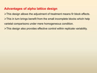 Advantages of alpha lattice design
This design allows the adjustment of treatment means fir block effects.
This in turn brings benefit from the small incomplete blocks which help
varietal comparisons under mere homogeneous condition.
This design also provides effective control within replicate variability.
 