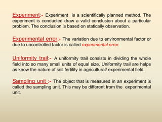 Experiment:- Experiment is a scientifically planned method. The
experiment is conducted draw a valid conclusion about a particular
problem. The conclusion is based on statically observation.
Experimental error:- The variation due to environmental factor or
due to uncontrolled factor is called experimental error.
Uniformity trail:- A uniformity trail consists in dividing the whole
field into so many small units of equal size. Uniformity trail are helps
as know the nature of soil fertility in agricultural/ experimental field.
Sampling unit :- The object that is measured in an experiment is
called the sampling unit. This may be different from the experimental
unit.
 