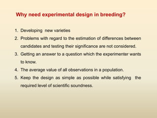 1. Developing new varieties
2. Problems with regard to the estimation of differences between
candidates and testing their significance are not considered.
3. Getting an answer to a question which the experimenter wants
to know.
4. The average value of all observations in a population.
5. Keep the design as simple as possible while satisfying the
required level of scientific soundness.
Why need experimental design in breeding?
 