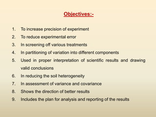 Objectives:-
1. To increase precision of experiment
2. To reduce experimental error
3. In screening off various treatments
4. In partitioning of variation into different components
5. Used in proper interpretation of scientific results and drawing
valid conclusions
6. In reducing the soil heterogeneity
7. In assessment of variance and covariance
8. Shows the direction of better results
9. Includes the plan for analysis and reporting of the results
 