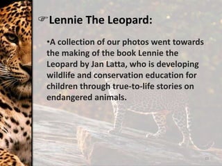 23
Lennie The Leopard:
•A collection of our photos went towards
the making of the book Lennie the
Leopard by Jan Latta, who is developing
wildlife and conservation education for
children through true-to-life stories on
endangered animals.
 
