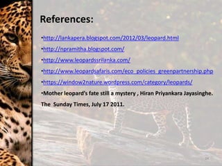 24
•http://lankapera.blogspot.com/2012/03/leopard.html
•http://npramitha.blogspot.com/
•http://www.leopardssrilanka.com/
•http://www.leopardsafaris.com/eco_policies_greenpartnership.php
•https://window2nature.wordpress.com/category/leopards/
•Mother leopard’s fate still a mystery , Hiran Priyankara Jayasinghe.
The Sunday Times, July 17 2011.
References:
 