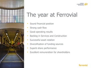 The year at Ferrovial
• Sound financial position
• Strong cash flow
• Good operating results
•   Backlog in Services and Construction
•   Successful asset rotation
•   Diversification of funding sources
•   Superb share performance
•   Excellent remuneration for shareholders
 
