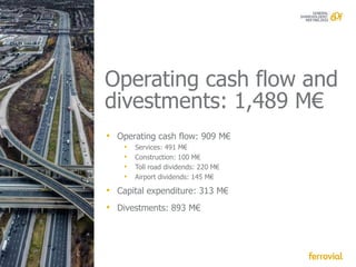 Operating cash flow and
divestments: 1,489 M€
• Operating cash flow: 909 M€
    •   Services: 491 M€
    •   Construction: 100 M€
    •   Toll road dividends: 220 M€
    •   Airport dividends: 145 M€

• Capital expenditure: 313 M€
• Divestments: 893 M€
 