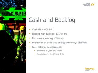 Cash and Backlog
• Cash flow: 491 M€
• Record-high backlog: 12,784 M€
• Focus on operating efficiency
• Promotion of cities and energy efficiency: Sheffield
• International development:
    • Contracts in Qatar and Poland
    • Acquisitions in the UK and Chile
 
