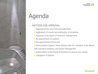 Agenda
• MATTERS FOR APPROVAL
   1. Approval of the 2012 financial statements
   2. Application of results and distribution of dividends
   3. Approval of the Board of Directors' management
   4. Re-appointment of auditors
   5. Re-appointment of Directors
   6. Remuneration system: Share delivery plan for members of the Board
   with executive functions, and Senior Management
   7. Authorization to the Board of Directors to acquire own shares
   8. Delegation of powers
 