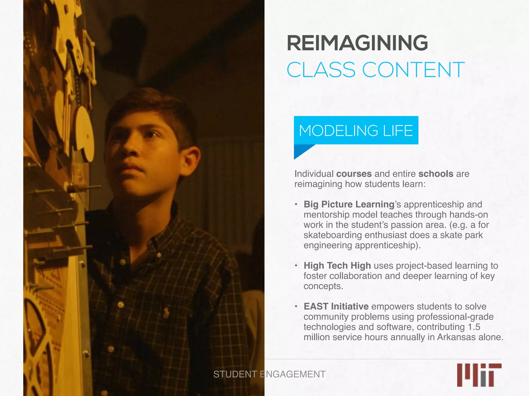 Individual courses and entire schools are
reimagining how students learn:
• Big Picture Learning’s apprenticeship and
mentorship model teaches through hands-on
work in the student’s passion area. (e.g. a for
skateboarding enthusiast does a skate park
engineering apprenticeship). 
• High Tech High uses project-based learning to
foster collaboration and deeper learning of key
concepts. 
• EAST Initiative empowers students to solve
community problems using professional-grade
technologies and software, contributing 1.5
million service hours annually in Arkansas alone.
REIMAGINING
CLASS CONTENT
MODELING LIFE
STUDENT ENGAGEMENT
 
