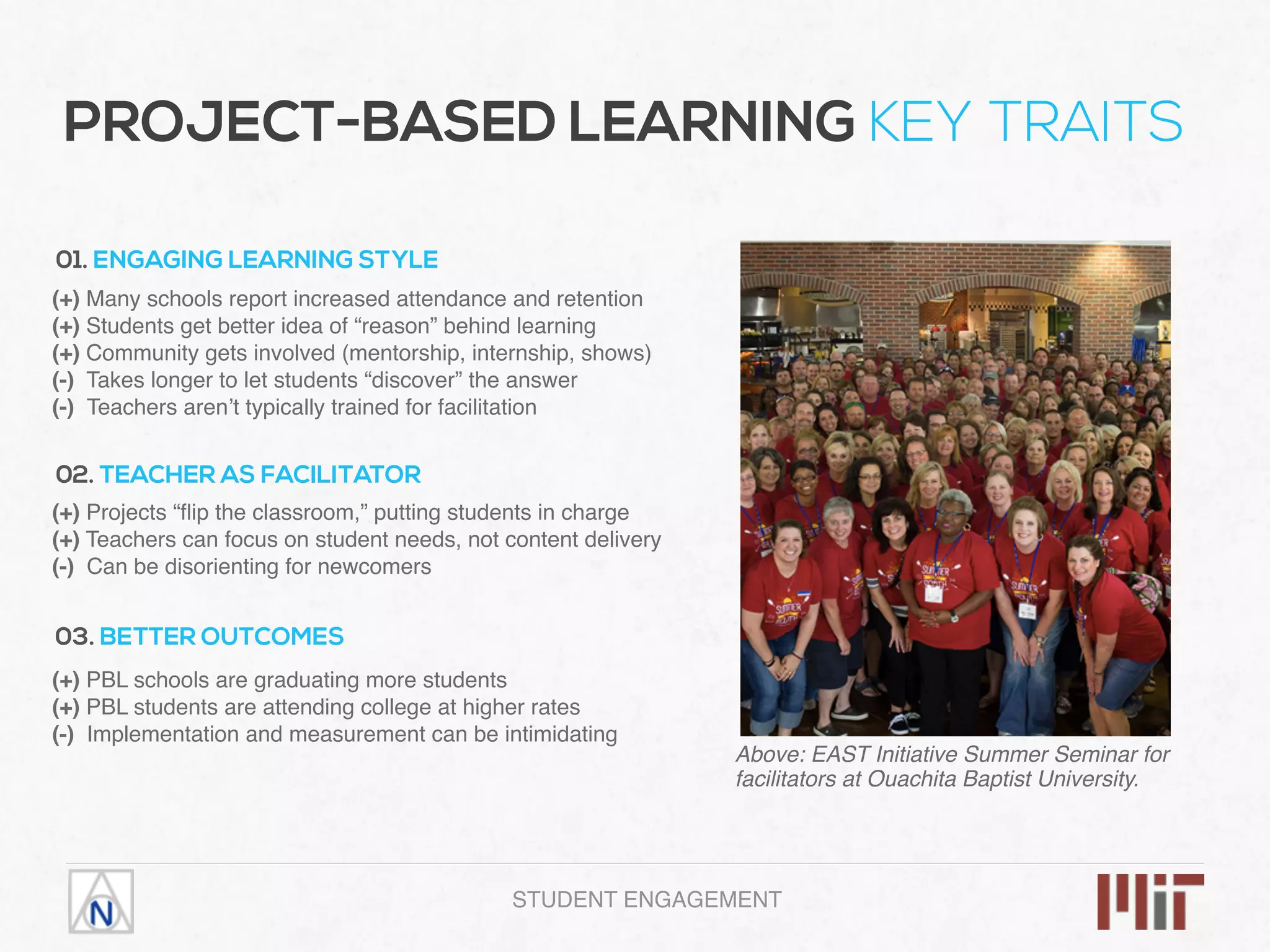 PROJECT-BASED LEARNING KEY TRAITS
01. ENGAGING LEARNING STYLE
(+) Many schools report increased attendance and retention
(+) Students get better idea of “reason” behind learning
(+) Community gets involved (mentorship, internship, shows)
(-) Takes longer to let students “discover” the answer
(-) Teachers aren’t typically trained for facilitation
02. TEACHER AS FACILITATOR
(+) Projects “ﬂip the classroom,” putting students in charge
(+) Teachers can focus on student needs, not content delivery
(-) Can be disorienting for newcomers
03. BETTER OUTCOMES
(+) PBL schools are graduating more students
(+) PBL students are attending college at higher rates
(-) Implementation and measurement can be intimidating
Above: EAST Initiative Summer Seminar for
facilitators at Ouachita Baptist University.
STUDENT ENGAGEMENT
 