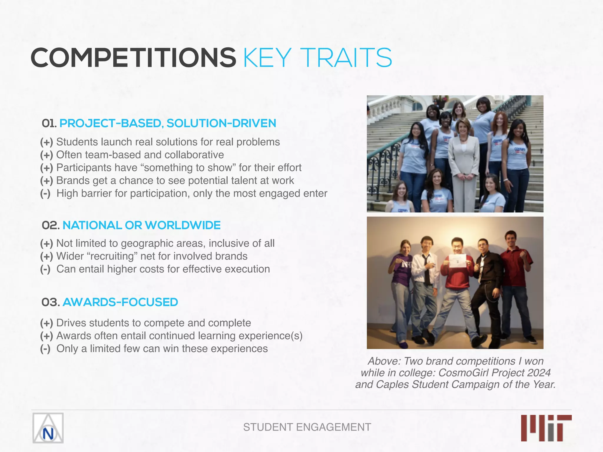 COMPETITIONS KEY TRAITS
01. PROJECT-BASED, SOLUTION-DRIVEN
(+) Students launch real solutions for real problems
(+) Often team-based and collaborative
(+) Participants have “something to show” for their effort
(+) Brands get a chance to see potential talent at work
(-) High barrier for participation, only the most engaged enter
02. NATIONAL OR WORLDWIDE
(+) Not limited to geographic areas, inclusive of all
(+) Wider “recruiting” net for involved brands
(-) Can entail higher costs for effective execution
03. AWARDS-FOCUSED
(+) Drives students to compete and complete
(+) Awards often entail continued learning experience(s)
(-) Only a limited few can win these experiences
Above: Two brand competitions I won
while in college: CosmoGirl Project 2024
and Caples Student Campaign οf the Year.
STUDENT ENGAGEMENT
 