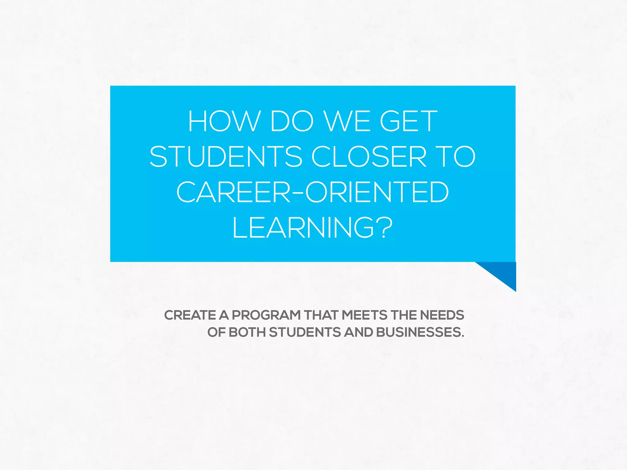 HOW DO WE GET
STUDENTS CLOSER TO
CAREER-ORIENTED
LEARNING?
CREATE A PROGRAM THAT MEETS THE NEEDS
OF BOTH STUDENTS AND BUSINESSES.
 