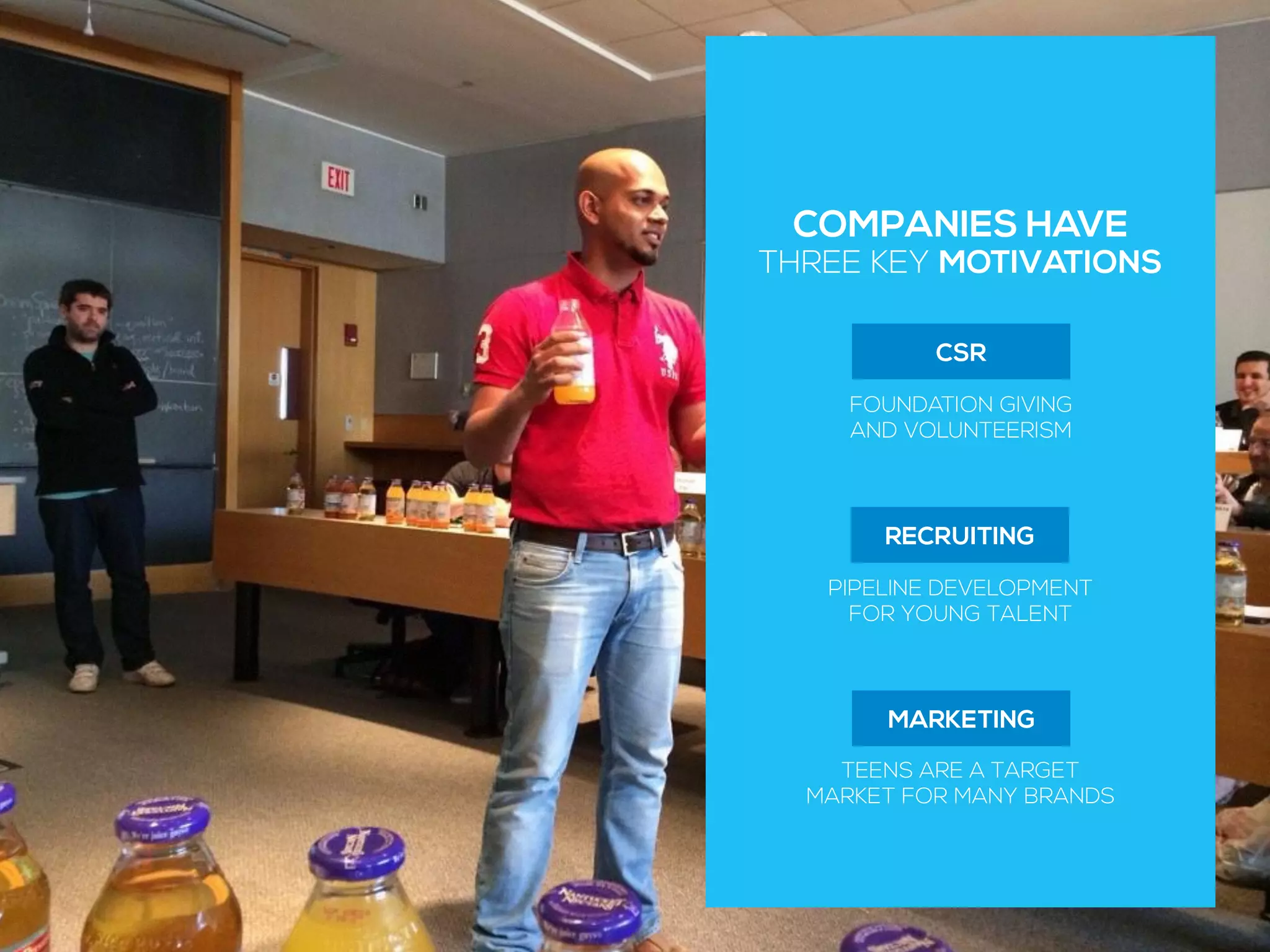 COMPANIES HAVE
THREE KEY MOTIVATIONS
CSR
FOUNDATION GIVING
AND VOLUNTEERISM
MARKETING
TEENS ARE A TARGET
MARKET FOR MANY BRANDS
RECRUITING
PIPELINE DEVELOPMENT
FOR YOUNG TALENT
 