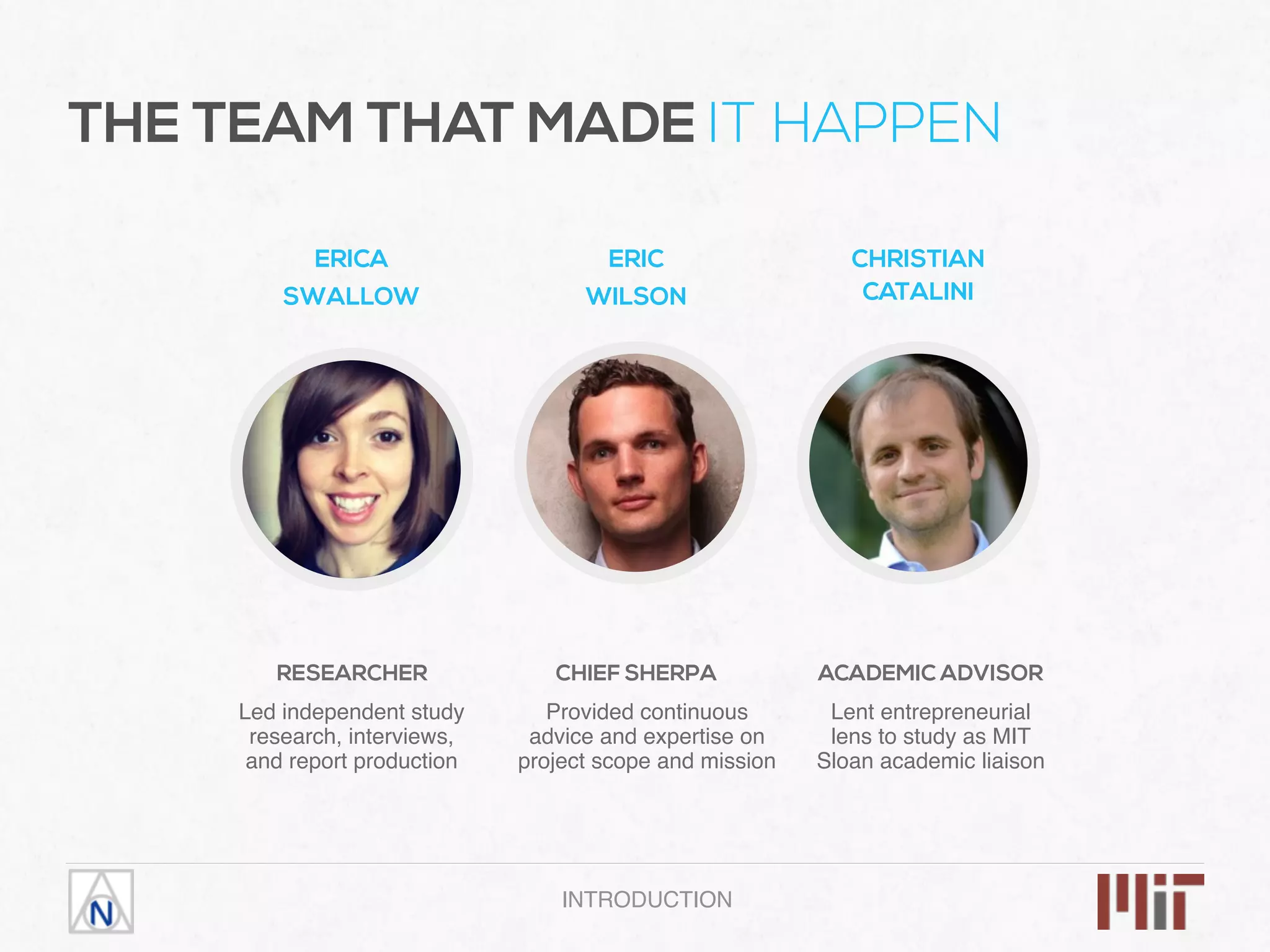INTRODUCTION
ERICA
SWALLOW
RESEARCHER
ERIC
WILSON
Led independent study
research, interviews,
and report production
CHRISTIAN
CATALINI
CHIEF SHERPA
Provided continuous
advice and expertise on
project scope and mission
ACADEMIC ADVISOR
Lent entrepreneurial
lens to study as MIT
Sloan academic liaison
THE TEAM THAT MADE IT HAPPEN
 