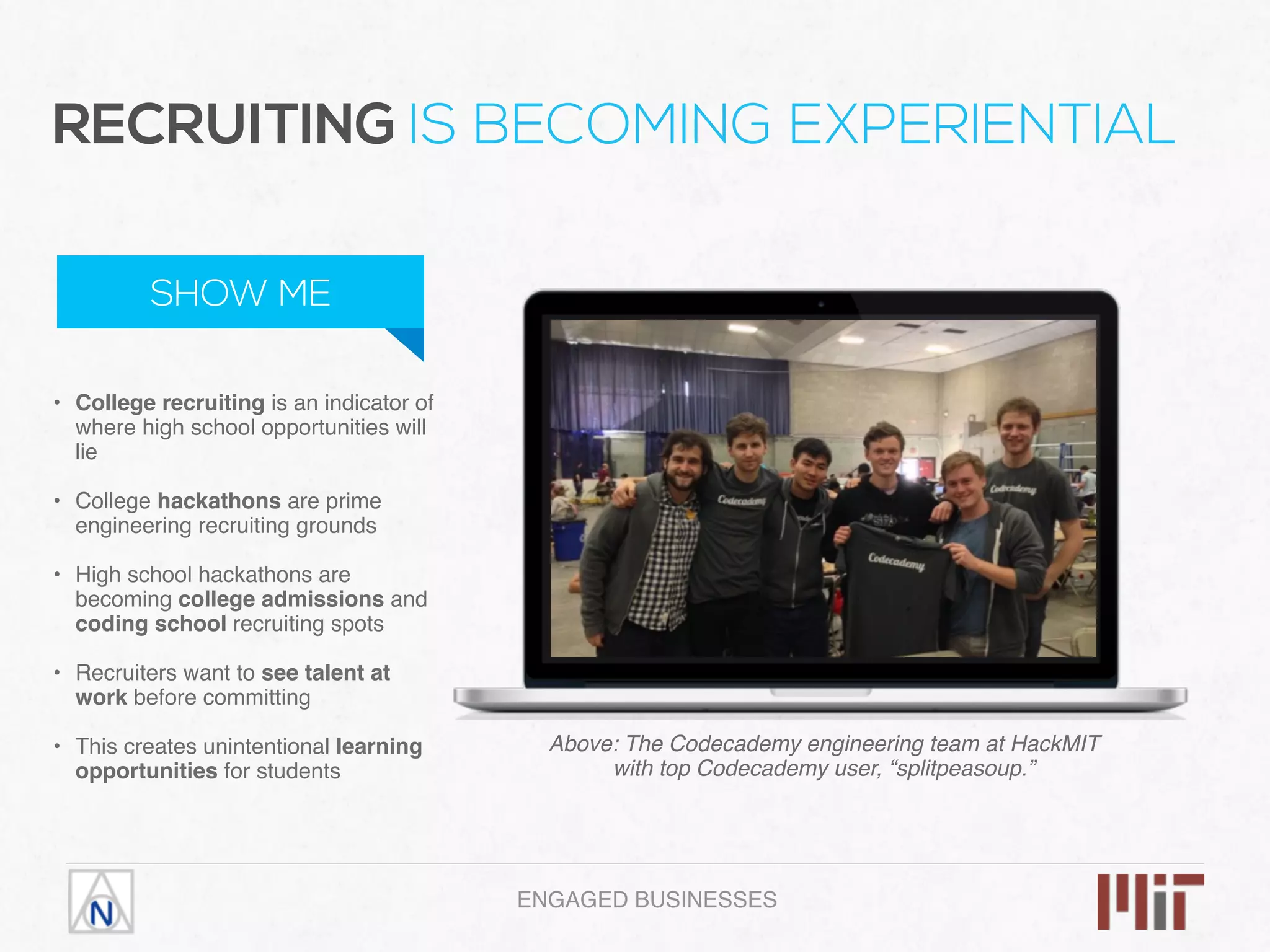ENGAGED BUSINESSES
• College recruiting is an indicator of
where high school opportunities will
lie 
• College hackathons are prime
engineering recruiting grounds 
• High school hackathons are
becoming college admissions and
coding school recruiting spots 
• Recruiters want to see talent at
work before committing 
• This creates unintentional learning
opportunities for students
RECRUITING IS BECOMING EXPERIENTIAL
SHOW ME
Above: The Codecademy engineering team at HackMIT
with top Codecademy user, “splitpeasoup.”
 