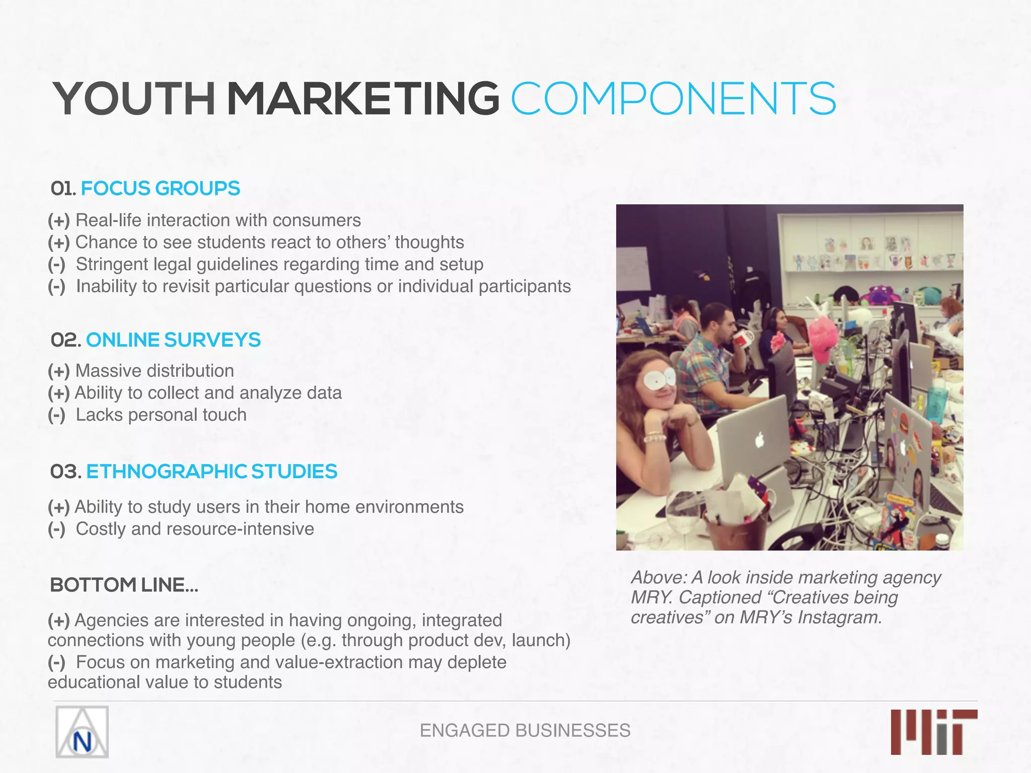 ENGAGED BUSINESSES
YOUTH MARKETING COMPONENTS
01. FOCUS GROUPS
(+) Real-life interaction with consumers
(+) Chance to see students react to others’ thoughts
(-) Stringent legal guidelines regarding time and setup
(-) Inability to revisit particular questions or individual participants
02. ONLINE SURVEYS
(+) Massive distribution
(+) Ability to collect and analyze data
(-) Lacks personal touch
03. ETHNOGRAPHIC STUDIES
(+) Ability to study users in their home environments
(-) Costly and resource-intensive
Above: A look inside marketing agency
MRY. Captioned “Creatives being
creatives” on MRY’s Instagram.
BOTTOM LINE…
(+) Agencies are interested in having ongoing, integrated
connections with young people (e.g. through product dev, launch)
(-) Focus on marketing and value-extraction may deplete
educational value to students
 