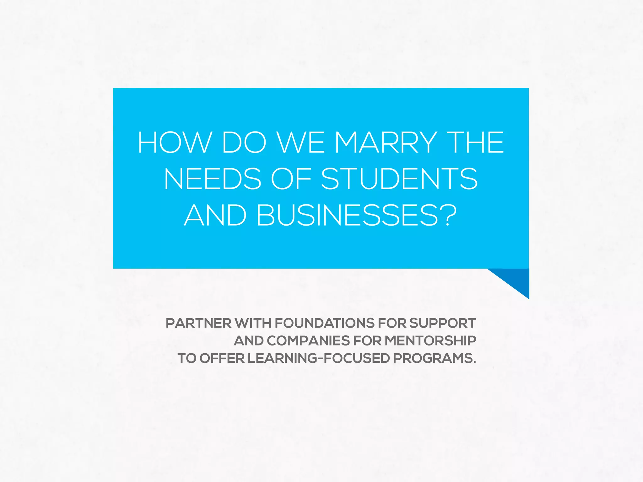 HOW DO WE MARRY THE
NEEDS OF STUDENTS  
AND BUSINESSES?
PARTNER WITH FOUNDATIONS FOR SUPPORT
AND COMPANIES FOR MENTORSHIP
TO OFFER LEARNING-FOCUSED PROGRAMS.
 