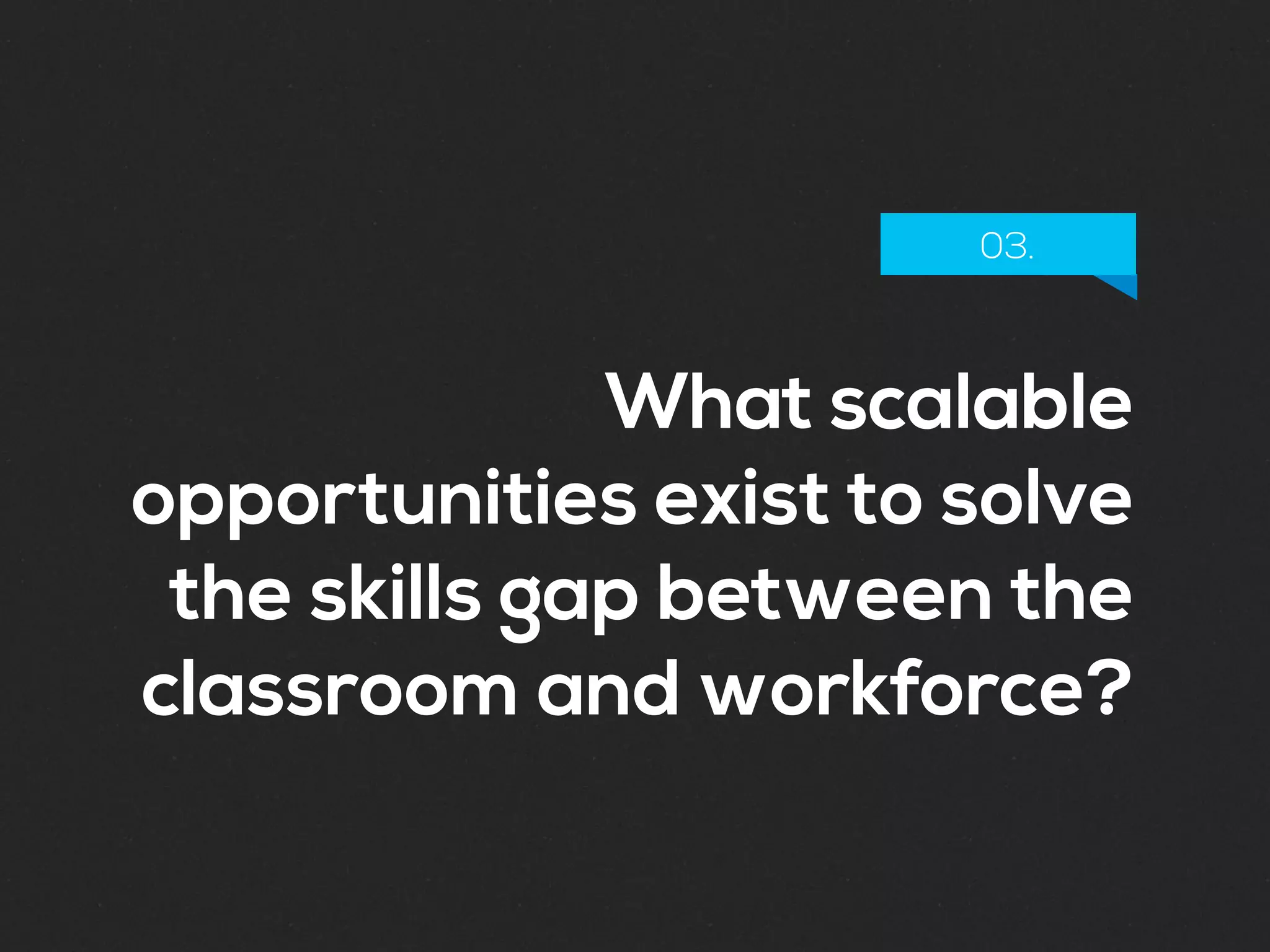 What scalable
opportunities exist to solve
the skills gap between the
classroom and workforce?
03.
 