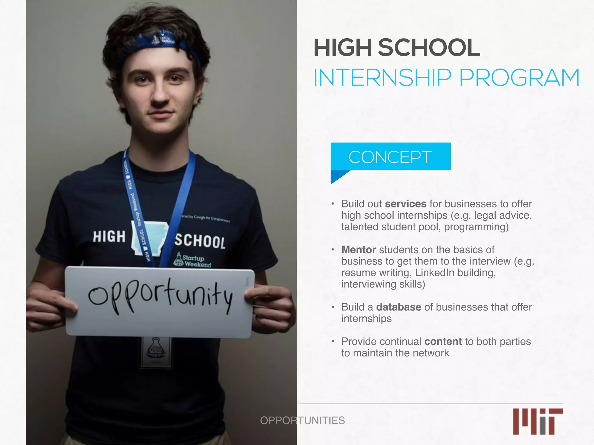 • Build out services for businesses to offer
high school internships (e.g. legal advice,
talented student pool, programming)
• Mentor students on the basics of
business to get them to the interview (e.g.
resume writing, LinkedIn building,
interviewing skills) 
• Build a database of businesses that offer
internships 
• Provide continual content to both parties
to maintain the network
OPPORTUNITIES
HIGH SCHOOL
INTERNSHIP PROGRAM
CONCEPT
 